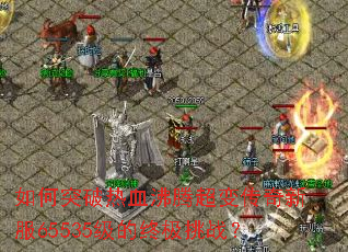 如何突破热血沸腾超变传奇新服65535级的终极挑战? 如何突破热血沸腾超变传奇新服65535级的终极挑战?