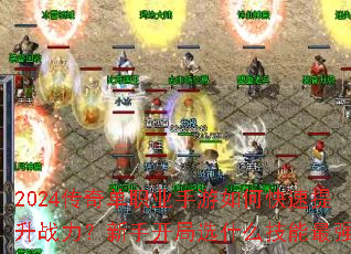 2024传奇单职业手游如何快速提升战力?新手开局选什么技能最强? 2024传奇单职业手游如何快速提升战力?新手开局选什么技能最强?